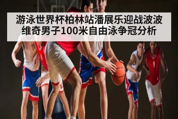 游泳世界杯柏林站潘展乐迎战波波维奇男子100米自由泳争冠分析