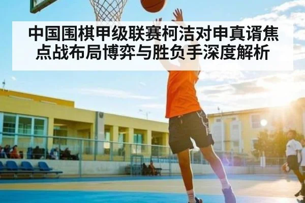 中国围棋甲级联赛柯洁对申真谞焦点战布局博弈与胜负手深度解析