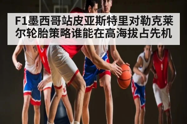 F1墨西哥站皮亚斯特里对勒克莱尔轮胎策略谁能在高海拔占先机